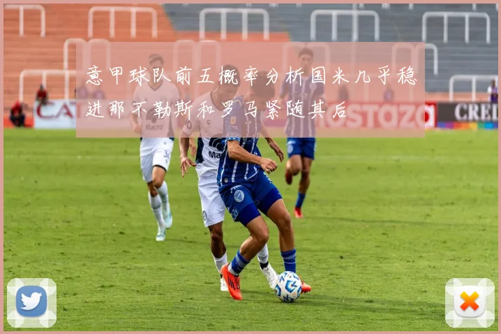 意甲球队前五概率分析国米几乎稳进那不勒斯和罗马紧随其后