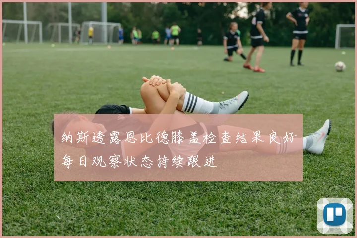 纳斯透露恩比德膝盖检查结果良好每日观察状态持续跟进