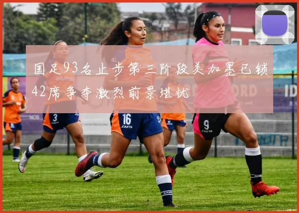 国足93名止步第三阶段美加墨已锁42席争夺激烈前景堪忧