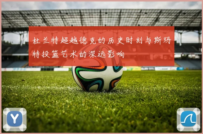 杜兰特超越德克的历史时刻与斯玛特投篮艺术的深远影响