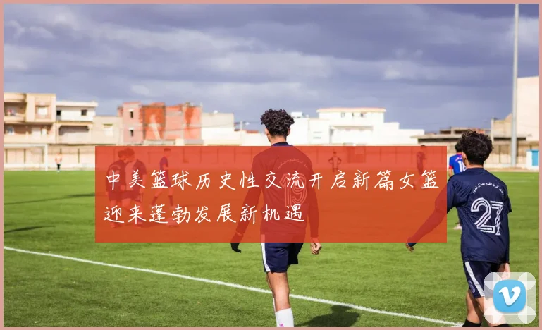 中美篮球历史性交流开启新篇女篮迎来蓬勃发展新机遇