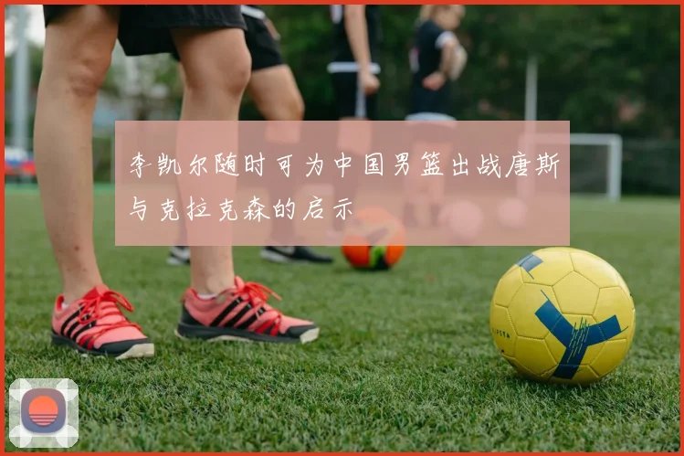 李凯尔随时可为中国男篮出战唐斯与克拉克森的启示