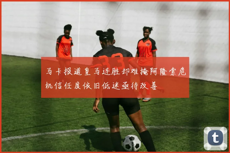 马卡报道皇马连胜却难掩阿隆索危机信任度依旧低迷亟待改善