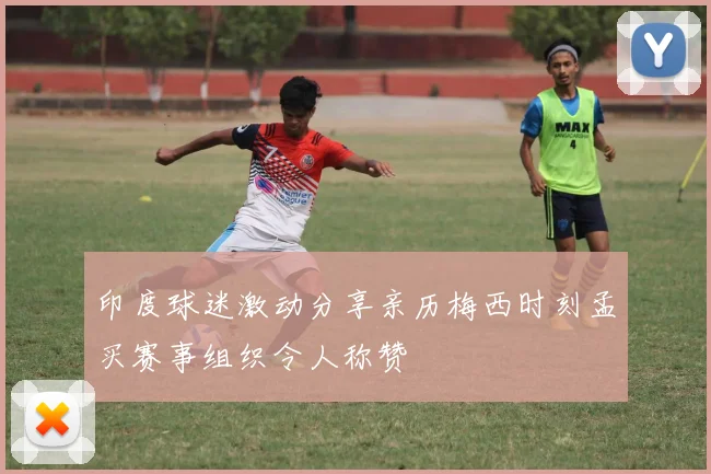 印度球迷激动分享亲历梅西时刻孟买赛事组织令人称赞
