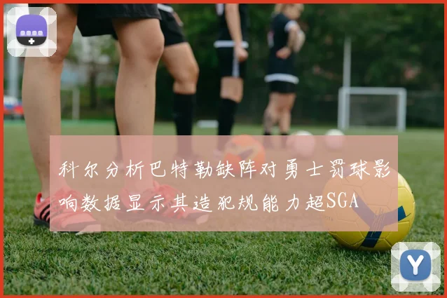 科尔分析巴特勒缺阵对勇士罚球影响数据显示其造犯规能力超SGA