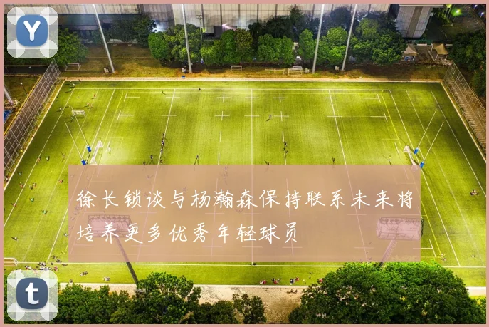 徐长锁谈与杨瀚森保持联系未来将培养更多优秀年轻球员