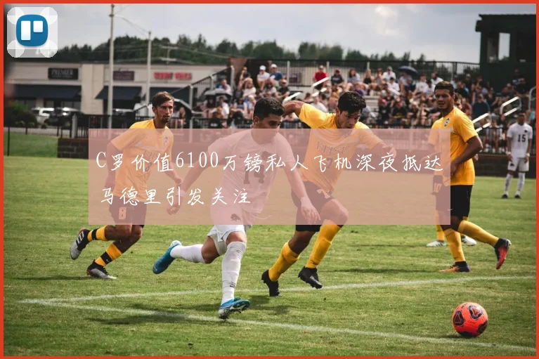 C罗价值6100万镑私人飞机深夜抵达马德里引发关注