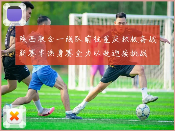 陕西联合一线队前往重庆积极备战新赛季热身赛全力以赴迎接挑战