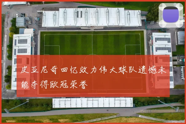皮亚尼奇回忆效力伟大球队遗憾未能夺得欧冠荣誉