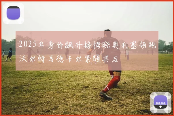 2025年身价飙升榜揭晓奥利塞领跑沃尔特马德卡尔紧随其后
