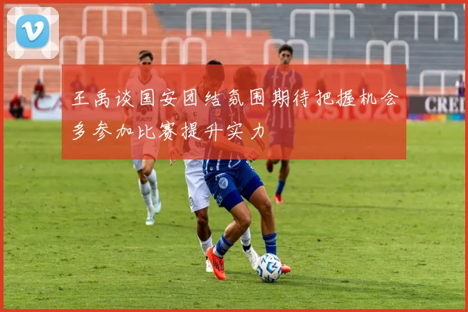 王禹谈国安团结氛围期待把握机会多参加比赛提升实力