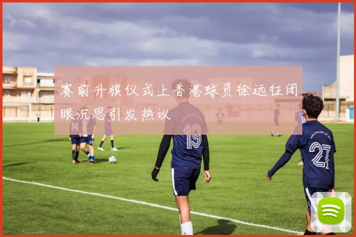 赛前升旗仪式上香港球员徐远征闭眼沉思引发热议