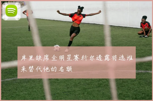 库里缺席全明星赛科尔透露将选谁来替代他的名额