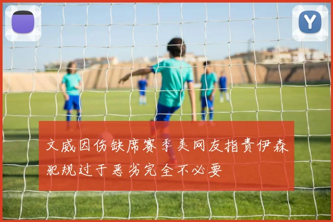 文威因伤缺席赛季美网友指责伊森犯规过于恶劣完全不必要