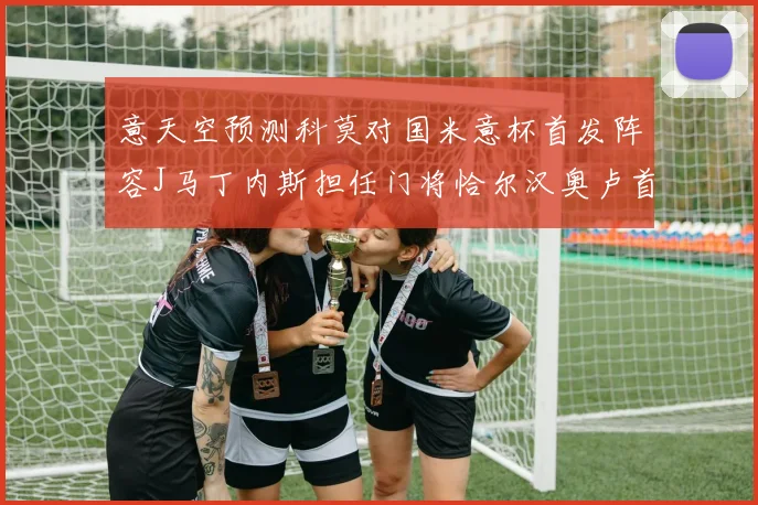 意天空预测科莫对国米意杯首发阵容J马丁内斯担任门将恰尔汉奥卢首发出战