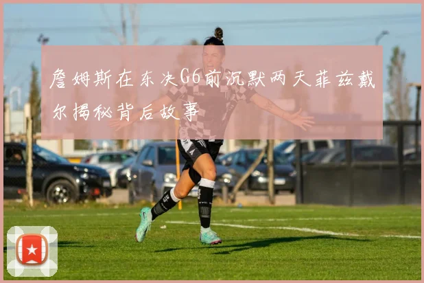 詹姆斯在东决G6前沉默两天菲兹戴尔揭秘背后故事