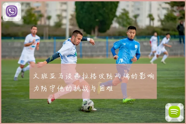 文班亚马谈弗拉格攻防两端的影响力防守他的挑战与困难