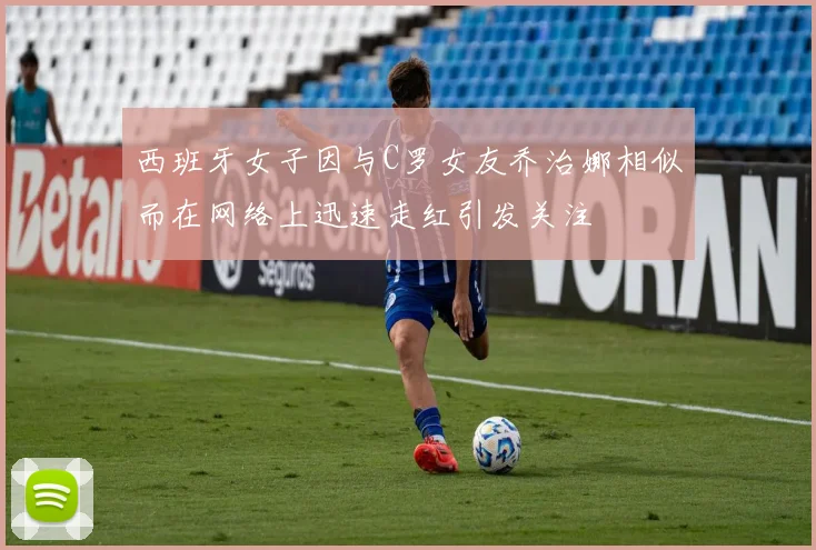 西班牙女子因与C罗女友乔治娜相似而在网络上迅速走红引发关注
