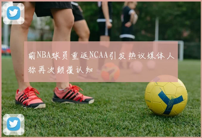 前NBA球员重返NCAA引发热议媒体人称再次颠覆认知