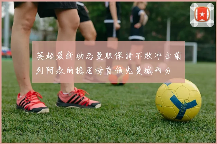 英超最新动态曼联保持不败冲击前列阿森纳稳居榜首领先曼城两分